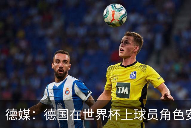 德媒：德国在世界杯上球员角色安排极为混乱，纳帅用人轻诺寡信
