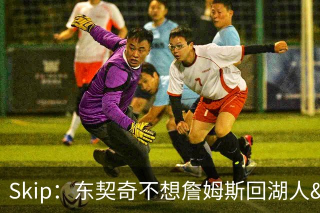 Skip：东契奇不想詹姆斯回湖人&受够必须和詹姆斯分享舞台和光环